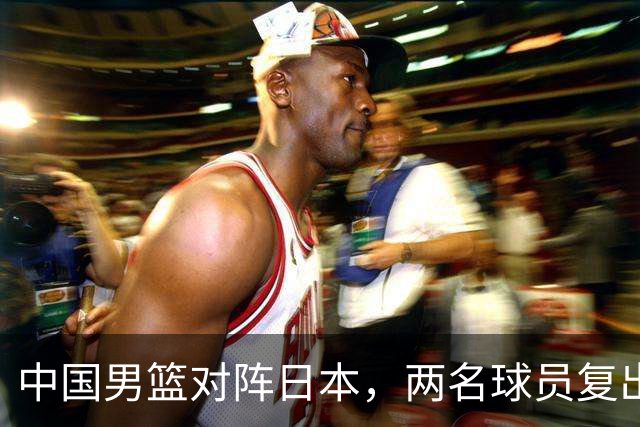 中国男篮对阵日本，两名球员复出，首发和轮换阵容将发生变化